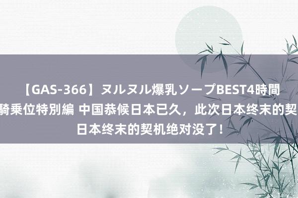 【GAS-366】ヌルヌル爆乳ソープBEST4時間 マットSEX騎乗位特別編 中国恭候日本已久，此次日本终末的契机绝对没了！