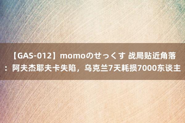 【GAS-012】momoのせっくす 战局贴近角落：阿夫杰耶夫卡失陷，乌克兰7天耗损7000东谈主