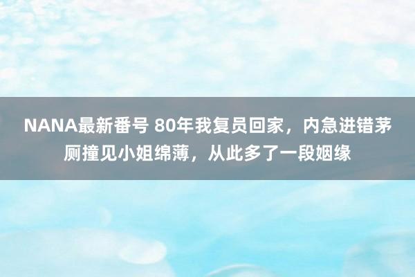 NANA最新番号 80年我复员回家，内急进错茅厕撞见小姐绵薄，从此多了一段姻缘