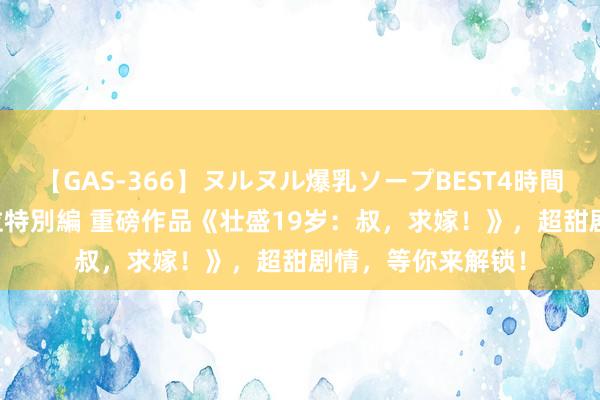 【GAS-366】ヌルヌル爆乳ソープBEST4時間 マットSEX騎乗位特別編 重磅作品《壮盛19岁：叔，求嫁！》，超甜剧情，等你来解锁！