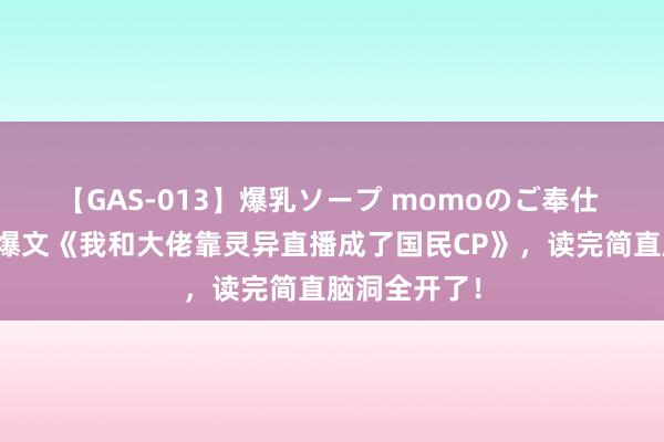 【GAS-013】爆乳ソープ momoのご奉仕 最有看点的爆文《我和大佬靠灵异直播成了国民CP》，读完简直脑洞全开了！