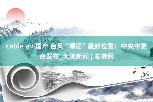 cable av 国产 台风“珊珊”最新位置！中央中意台发布_大皖新闻 | 安徽网