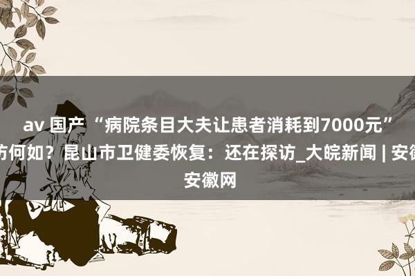 av 国产 “病院条目大夫让患者消耗到7000元”探访何如？昆山市卫健委恢复：还在探访_大皖新闻 | 安徽网