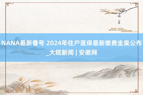 NANA最新番号 2024年住户医保最新缴费圭臬公布_大皖新闻 | 安徽网