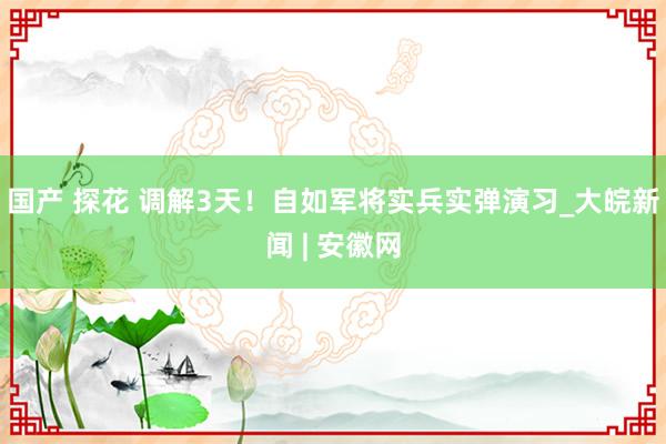 国产 探花 调解3天！自如军将实兵实弹演习_大皖新闻 | 安徽网