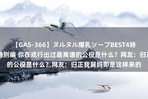 【GAS-366】ヌルヌル爆乳ソープBEST4時間 マットSEX騎乗位特別編 你在戎行出过最离谱的公役是什么？网友：归正我舅妈即是这样来的