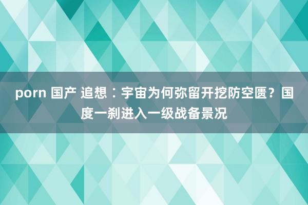 porn 国产 追想∶宇宙为何弥留开挖防空匮？国度一刹进入一级战备景况