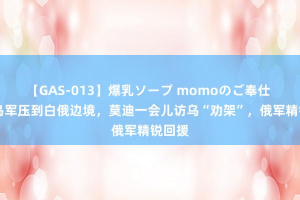 【GAS-013】爆乳ソープ momoのご奉仕 12万乌军压到白俄边境，莫迪一会儿访乌“劝架”，俄军精锐回援