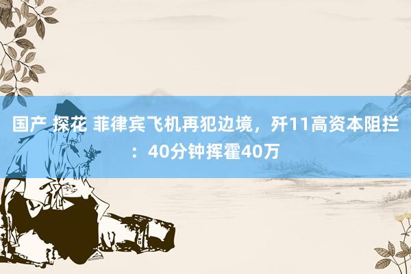 国产 探花 菲律宾飞机再犯边境，歼11高资本阻拦：40分钟挥霍40万