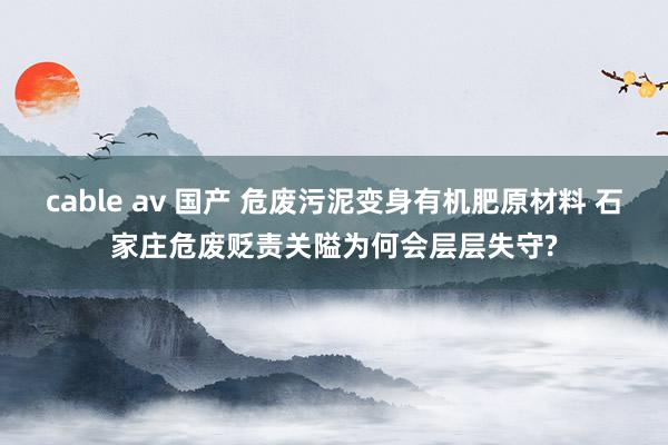 cable av 国产 危废污泥变身有机肥原材料 石家庄危废贬责关隘为何会层层失守?