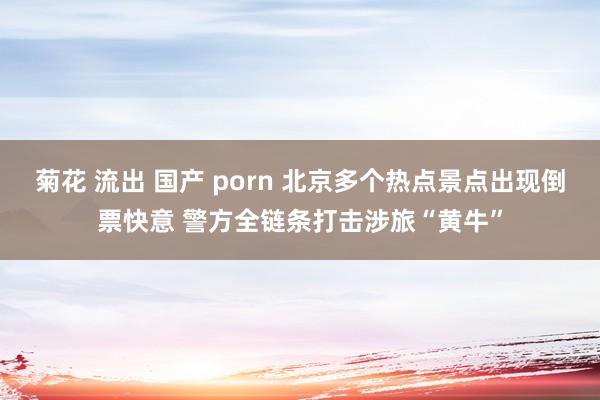 菊花 流出 国产 porn 北京多个热点景点出现倒票快意 警方全链条打击涉旅“黄牛”