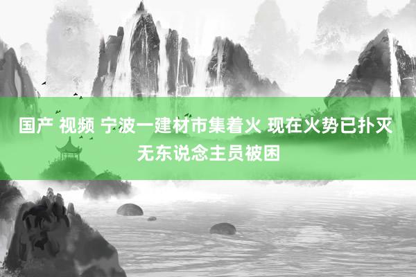 国产 视频 宁波一建材市集着火 现在火势已扑灭 无东说念主员被困