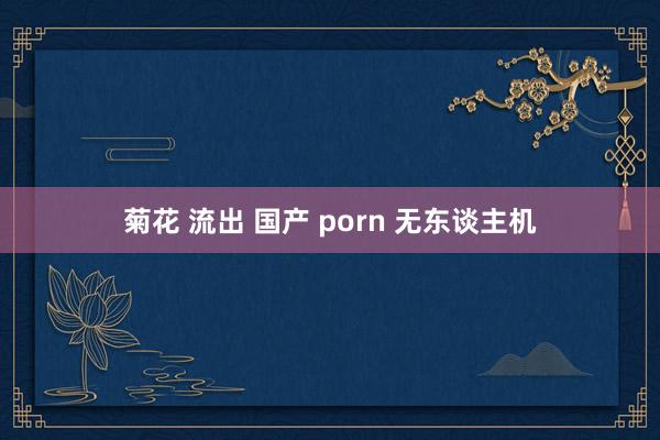 菊花 流出 国产 porn 无东谈主机