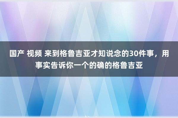 国产 视频 来到格鲁吉亚才知说念的30件事，用事实告诉你一个的确的格鲁吉亚