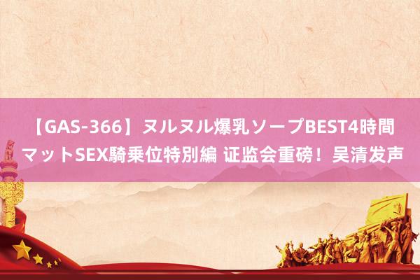 【GAS-366】ヌルヌル爆乳ソープBEST4時間 マットSEX騎乗位特別編 证监会重磅！吴清发声