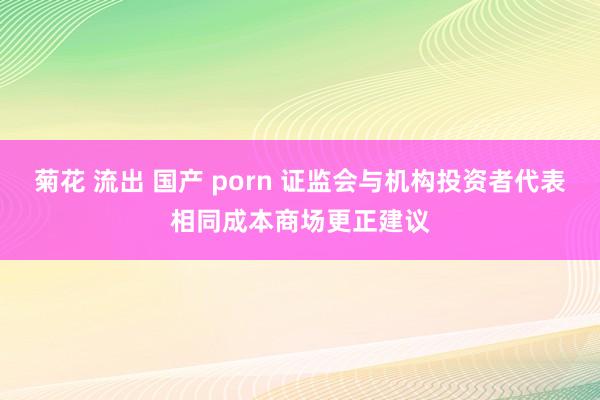 菊花 流出 国产 porn 证监会与机构投资者代表相同成本商场更正建议