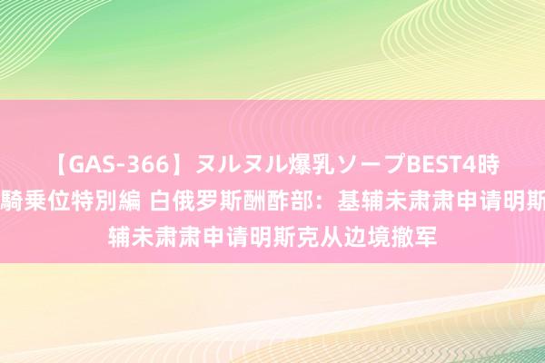 【GAS-366】ヌルヌル爆乳ソープBEST4時間 マットSEX騎乗位特別編 白俄罗斯酬酢部：基辅未肃肃申请明斯克从边境撤军