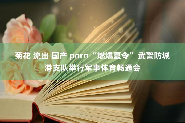 菊花 流出 国产 porn “燃爆夏令” 武警防城港支队举行军事体育畅通会