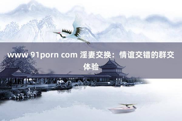 www 91porn com 淫妻交换：情谊交错的群交体验