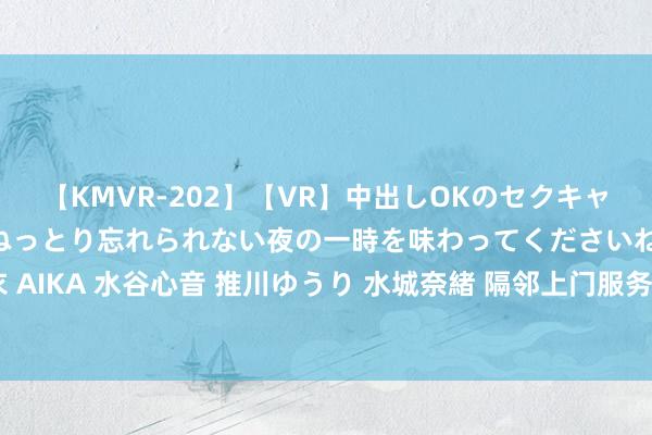 【KMVR-202】【VR】中出しOKのセクキャバにようこそ◆～濃密ねっとり忘れられない夜の一時を味わってくださいね◆～ 波多野結衣 AIKA 水谷心音 推川ゆうり 水城奈緒 隔邻上门服务，方便快捷，让您享受更好的生存体验