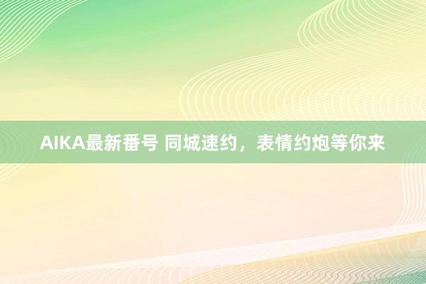 AIKA最新番号 同城速约，表情约炮等你来